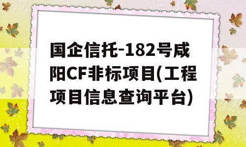 国企信托-182号咸阳CF非标项目(工程项目信息查询平台)