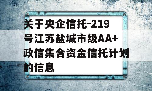 关于央企信托-219号江苏盐城市级AA+政信集合资金信托计划的信息