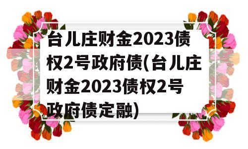 台儿庄财金2023债权2号政府债(台儿庄财金2023债权2号政府债定融)