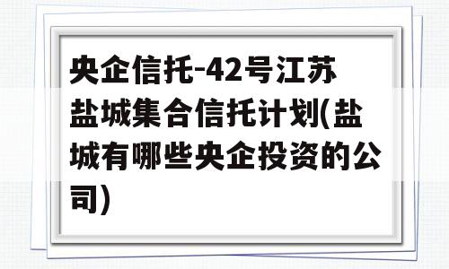 央企信托-42号江苏盐城集合信托计划(盐城有哪些央企投资的公司)