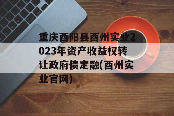 重庆酉阳县酉州实业2023年资产收益权转让政府债定融(酉州实业官网)