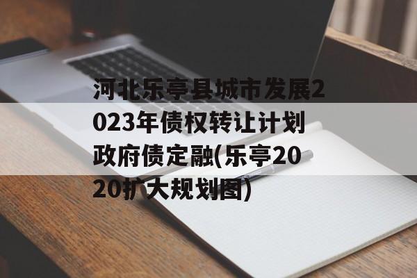 河北乐亭县城市发展2023年债权转让计划政府债定融(乐亭2020扩大规划图)