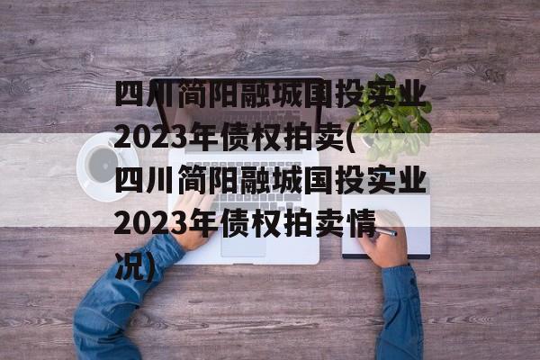 四川简阳融城国投实业2023年债权拍卖(四川简阳融城国投实业2023年债权拍卖情况)