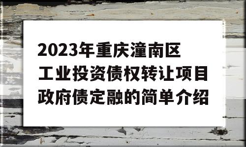 2023年重庆潼南区工业投资债权转让项目政府债定融的简单介绍