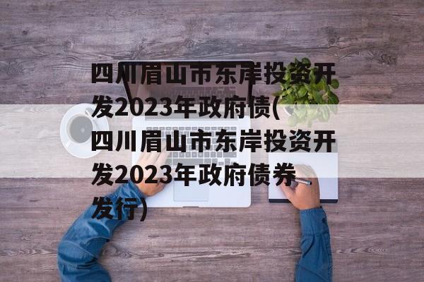 四川眉山市东岸投资开发2023年政府债(四川眉山市东岸投资开发2023年政府债券发行)