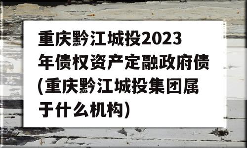 重庆黔江城投2023年债权资产定融政府债(重庆黔江城投集团属于什么机构)