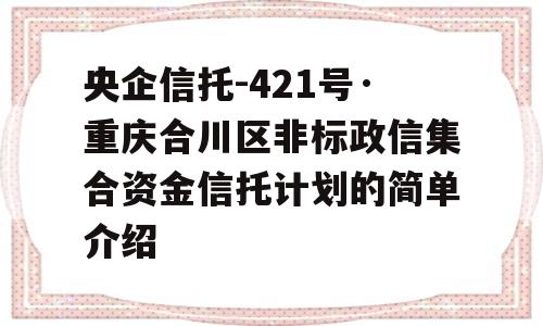 央企信托-421号·重庆合川区非标政信集合资金信托计划的简单介绍