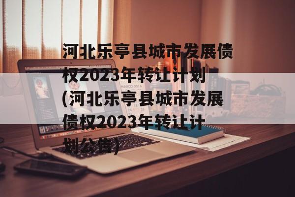 河北乐亭县城市发展债权2023年转让计划(河北乐亭县城市发展债权2023年转让计划公告)