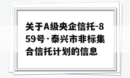 关于A级央企信托-859号·泰兴市非标集合信托计划的信息