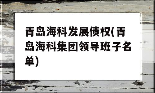 青岛海科发展债权(青岛海科集团领导班子名单)