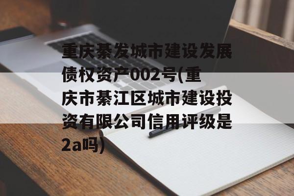 重庆綦发城市建设发展债权资产002号(重庆市綦江区城市建设投资有限公司信用评级是2a吗)