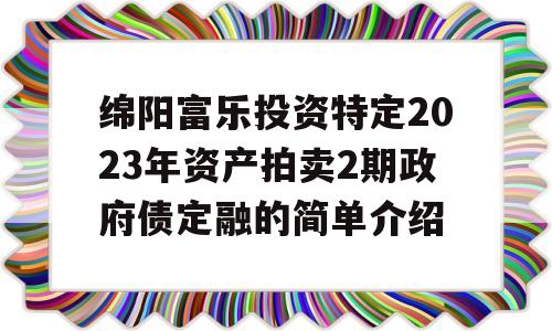 绵阳富乐投资特定2023年资产拍卖2期政府债定融的简单介绍