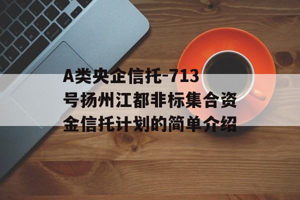 A类央企信托-713号扬州江都非标集合资金信托计划的简单介绍