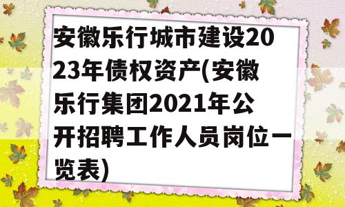 安徽乐行城市建设2023年债权资产(安徽乐行集团2021年公开招聘工作人员岗位一览表)