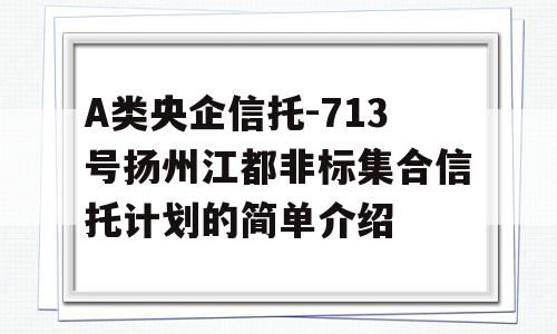 A类央企信托-713号扬州江都非标集合信托计划的简单介绍