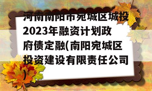 河南南阳市宛城区城投2023年融资计划政府债定融(南阳宛城区投资建设有限责任公司)