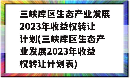 三峡库区生态产业发展2023年收益权转让计划(三峡库区生态产业发展2023年收益权转让计划表)