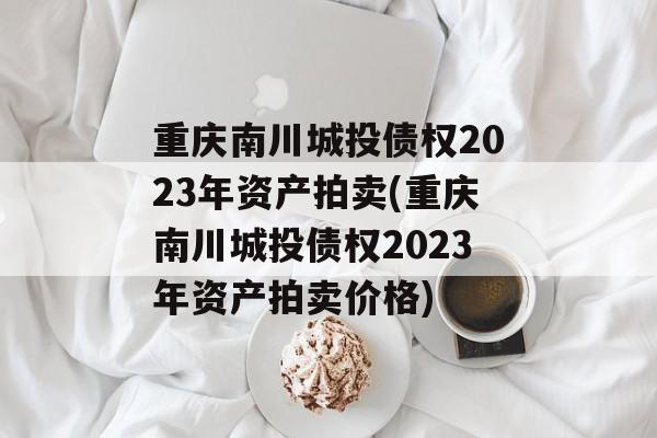 重庆南川城投债权2023年资产拍卖(重庆南川城投债权2023年资产拍卖价格)