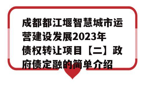 成都都江堰智慧城市运营建设发展2023年债权转让项目【二】政府债定融的简单介绍