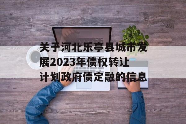 关于河北乐亭县城市发展2023年债权转让计划政府债定融的信息