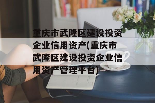 重庆市武隆区建设投资企业信用资产(重庆市武隆区建设投资企业信用资产管理平台)