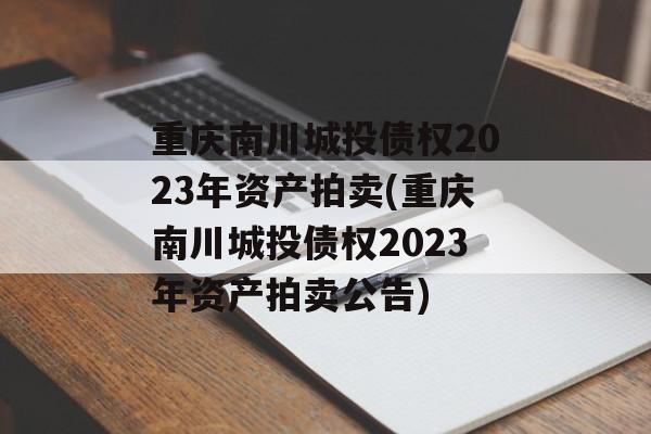 重庆南川城投债权2023年资产拍卖(重庆南川城投债权2023年资产拍卖公告)