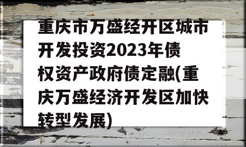 重庆市万盛经开区城市开发投资2023年债权资产政府债定融(重庆万盛经济开发区加快转型发展)