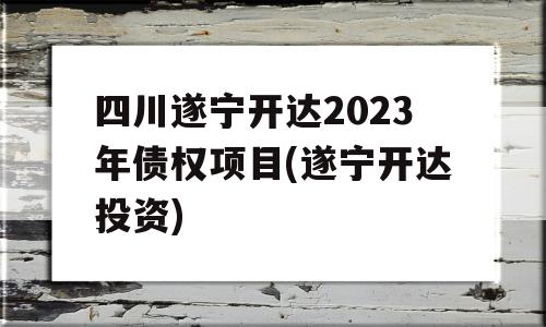 四川遂宁开达2023年债权项目(遂宁开达投资)