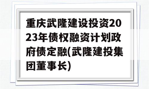 重庆武隆建设投资2023年债权融资计划政府债定融(武隆建投集团董事长)