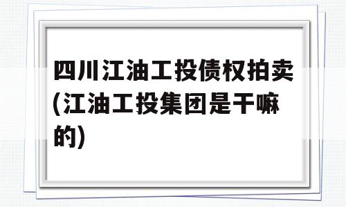 四川江油工投债权拍卖(江油工投集团是干嘛的)