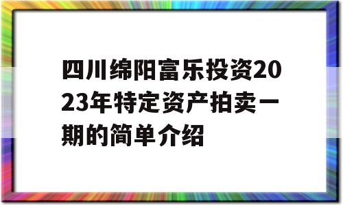 四川绵阳富乐投资2023年特定资产拍卖一期的简单介绍