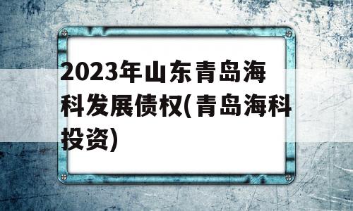 2023年山东青岛海科发展债权(青岛海科投资)