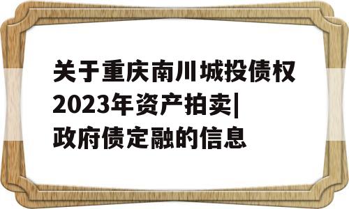 关于重庆南川城投债权2023年资产拍卖|政府债定融的信息