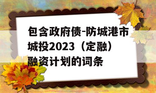 包含政府债-防城港市城投2023（定融）融资计划的词条