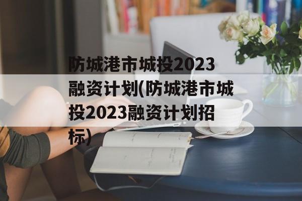 防城港市城投2023融资计划(防城港市城投2023融资计划招标)