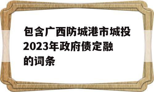 包含广西防城港市城投2023年政府债定融的词条