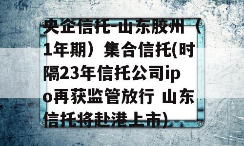 央企信托-山东胶州（1年期）集合信托(时隔23年信托公司ipo再获监管放行 山东信托将赴港上市)