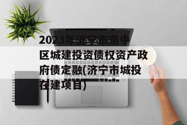 2023年济宁市市中区城建投资债权资产政府债定融(济宁市城投在建项目)