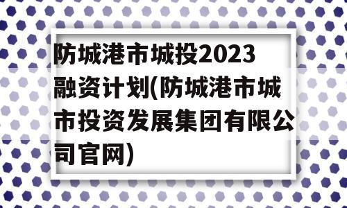 防城港市城投2023融资计划(防城港市城市投资发展集团有限公司官网)