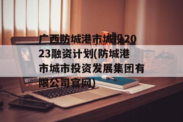 广西防城港市城投2023融资计划(防城港市城市投资发展集团有限公司官网)