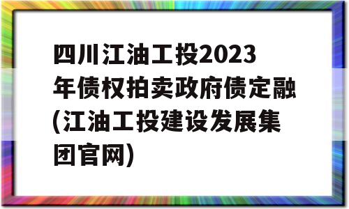 四川江油工投2023年债权拍卖政府债定融(江油工投建设发展集团官网)