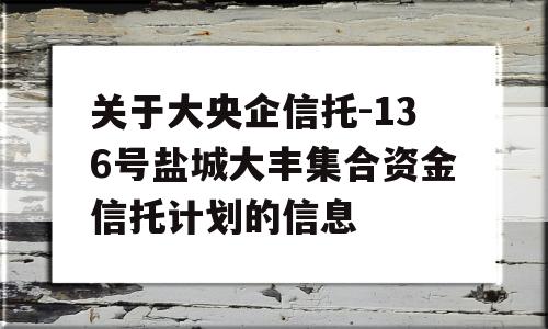 关于大央企信托-136号盐城大丰集合资金信托计划的信息