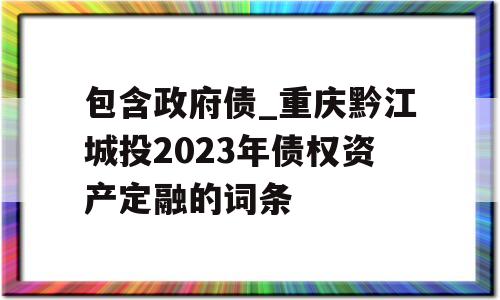 包含政府债_重庆黔江城投2023年债权资产定融的词条