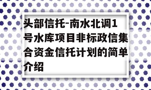 头部信托-南水北调1号水库项目非标政信集合资金信托计划的简单介绍