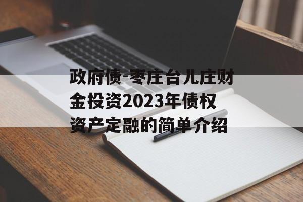 政府债-枣庄台儿庄财金投资2023年债权资产定融的简单介绍