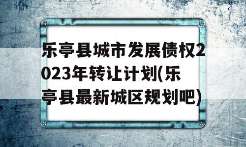 乐亭县城市发展债权2023年转让计划(乐亭县最新城区规划吧)