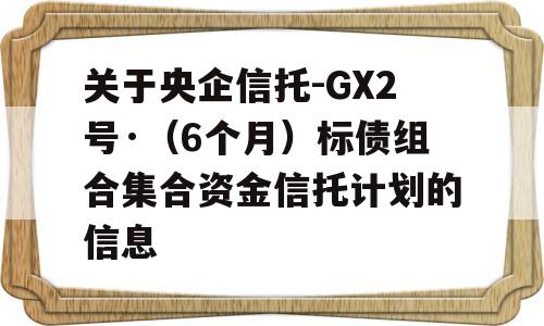 关于央企信托-GX2号·（6个月）标债组合集合资金信托计划的信息