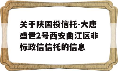 关于陕国投信托-大唐盛世2号西安曲江区非标政信信托的信息