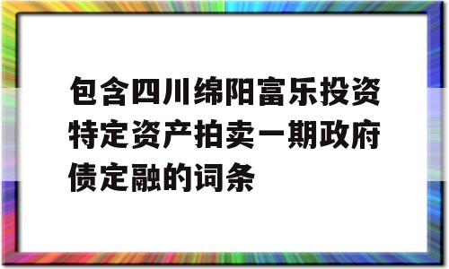 包含四川绵阳富乐投资特定资产拍卖一期政府债定融的词条