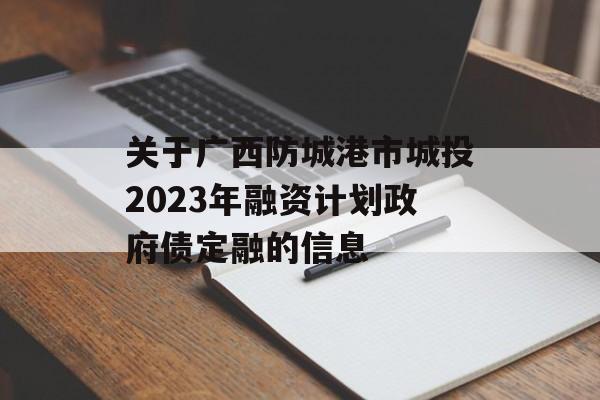 关于广西防城港市城投2023年融资计划政府债定融的信息